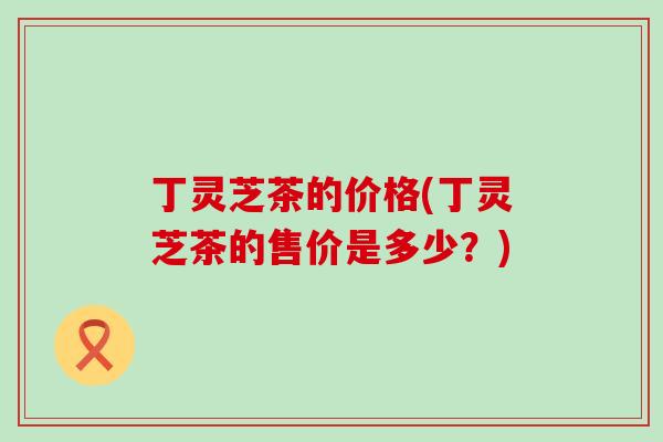 丁灵芝茶的价格(丁灵芝茶的售价是多少？)