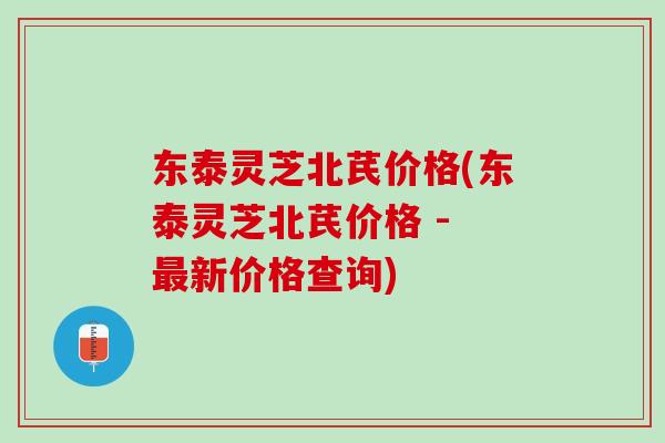 东泰灵芝北芪价格(东泰灵芝北芪价格 - 最新价格查询)
