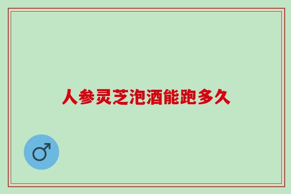 人参灵芝泡酒能跑多久