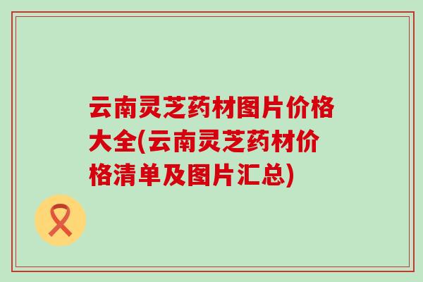 云南灵芝药材图片价格大全(云南灵芝药材价格清单及图片汇总)