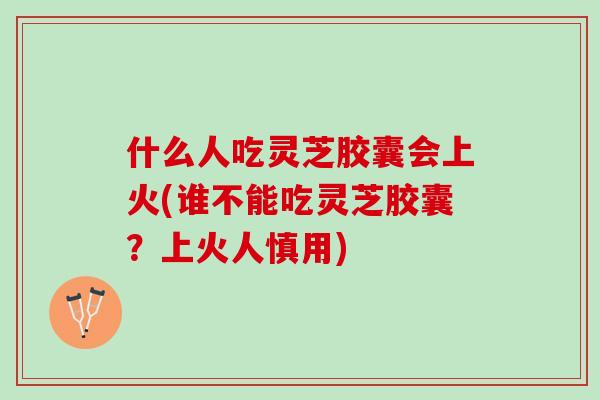 什么人吃灵芝胶囊会上火(谁不能吃灵芝胶囊？上火人慎用)