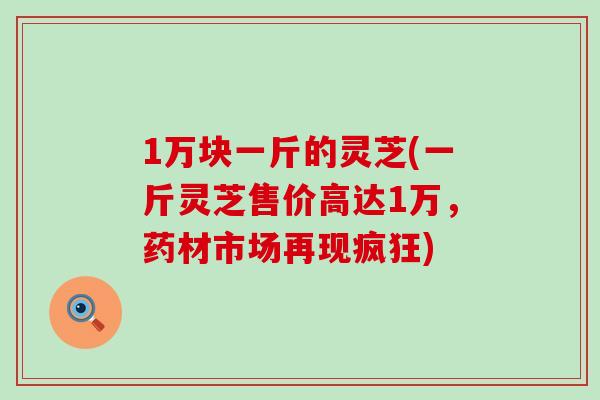 1万块一斤的灵芝(一斤灵芝售价高达1万，药材市场再现疯狂)