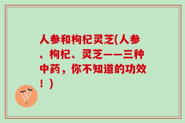 人参和枸杞灵芝(人参、枸杞、灵芝——三种中药，你不知道的功效！)