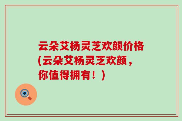 云朵艾杨灵芝欢颜价格(云朵艾杨灵芝欢颜，你值得拥有！)