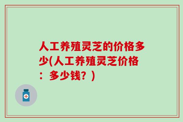 人工养殖灵芝的价格多少(人工养殖灵芝价格：多少钱？)