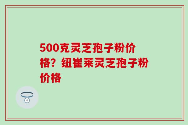 500克灵芝孢子粉价格？纽崔莱灵芝孢子粉价格