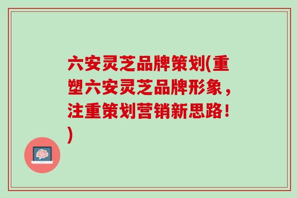 六安灵芝品牌策划(重塑六安灵芝品牌形象，注重策划营销新思路！)