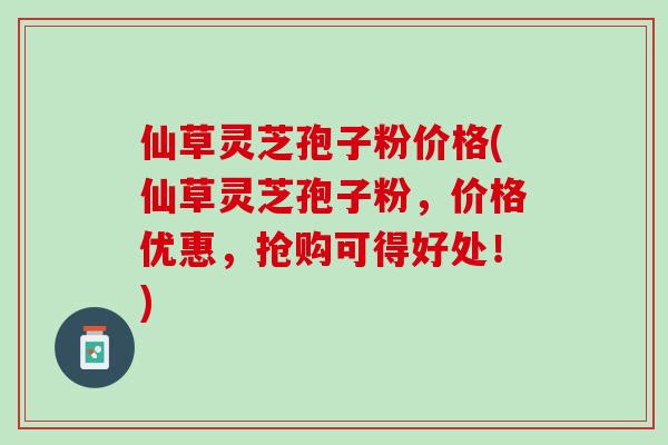 仙草灵芝孢子粉价格(仙草灵芝孢子粉，价格优惠，抢购可得好处！)