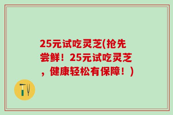 25元试吃灵芝(抢先尝鲜!25元试吃灵芝,健康轻松有保障!) 25元试吃灵芝(抢先尝鲜!25元试吃灵芝,健康轻松有保障!)