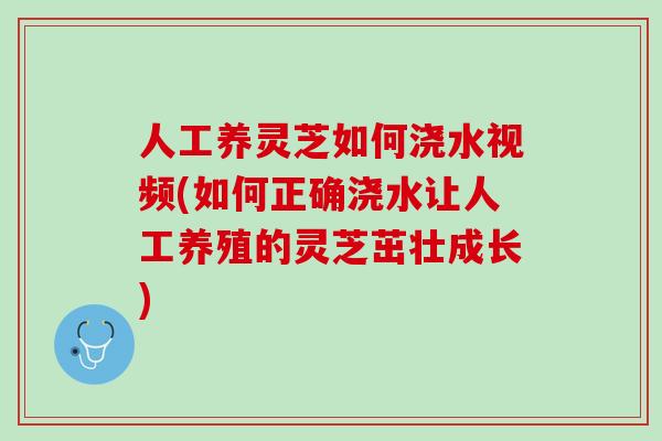 人工养灵芝如何浇水视频(如何正确浇水让人工养殖的灵芝茁壮成长)