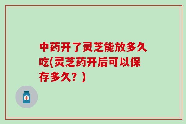 中药开了灵芝能放多久吃(灵芝药开后可以保存多久？)