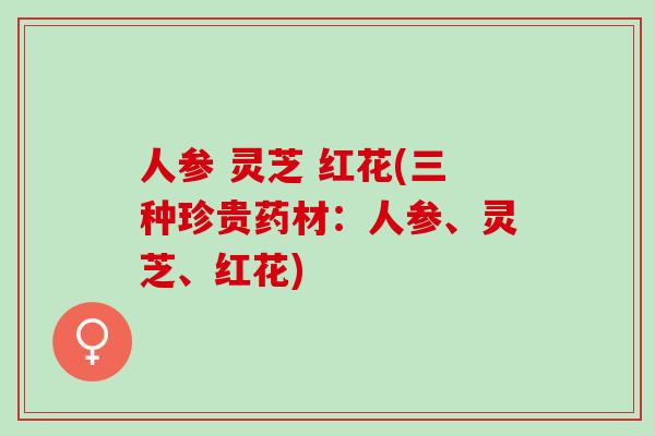 人参 灵芝 红花(三种珍贵药材：人参、灵芝、红花)