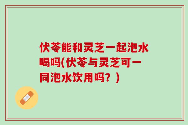 伏苓能和灵芝一起泡水喝吗(伏苓与灵芝可一同泡水饮用吗？)