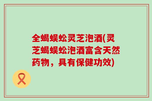 全蝎蜈蚣灵芝泡酒(灵芝蝎蜈蚣泡酒富含天然药物，具有保健功效)