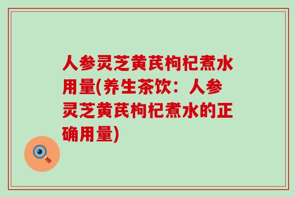 人参灵芝黄芪枸杞煮水用量(养生茶饮：人参灵芝黄芪枸杞煮水的正确用量)