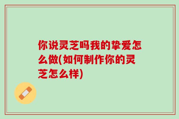 你说灵芝吗我的挚爱怎么做(如何制作你的灵芝怎么样)