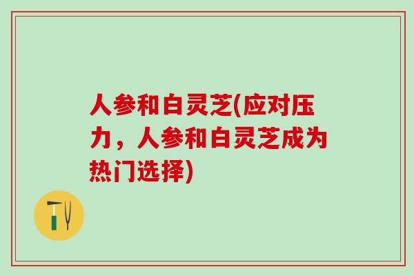 人参和白灵芝(应对压力，人参和白灵芝成为热门选择)