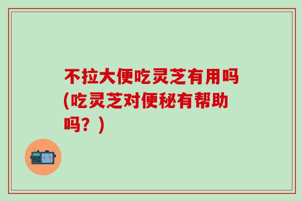 不拉大便吃灵芝有用吗(吃灵芝对便秘有帮助吗？)
