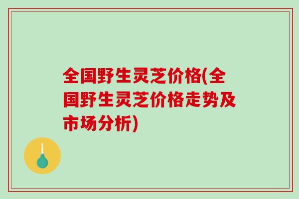 全国野生灵芝价格(全国野生灵芝价格走势及市场分析)
