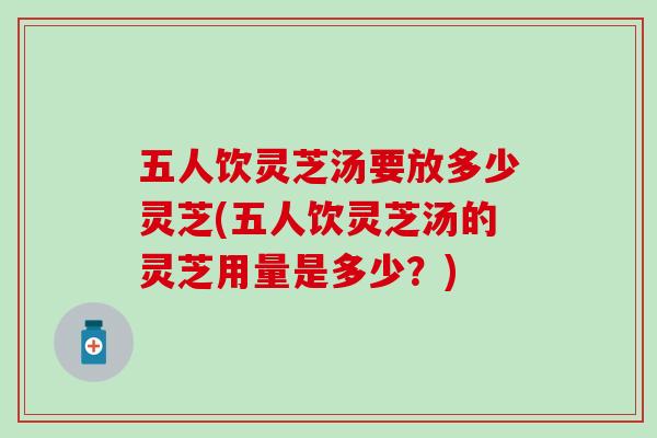 五人饮灵芝汤要放多少灵芝(五人饮灵芝汤的灵芝用量是多少?) 五人饮灵芝汤要放多少灵芝(五人饮灵芝汤的灵芝用量是多少?)