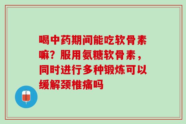 喝中药期间能吃软骨素嘛？服用氨糖软骨素，同时进行多种锻炼可以缓解颈椎痛吗
