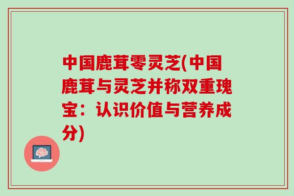 中国鹿茸零灵芝(中国鹿茸与灵芝并称双重瑰宝:认识价值与营养成分) 中国鹿茸零灵芝(中国鹿茸与灵芝并称双重瑰宝:认识价值与营养成分)