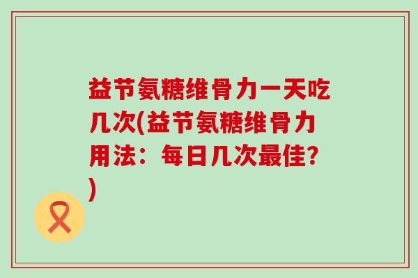 益节氨糖维骨力一天吃几次(益节氨糖维骨力用法：每日几次最佳？)