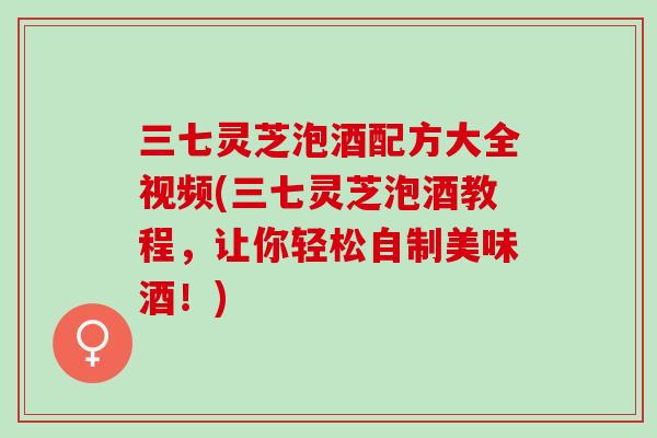 三七灵芝泡酒配方大全视频(三七灵芝泡酒教程，让你轻松自制美味酒！)
