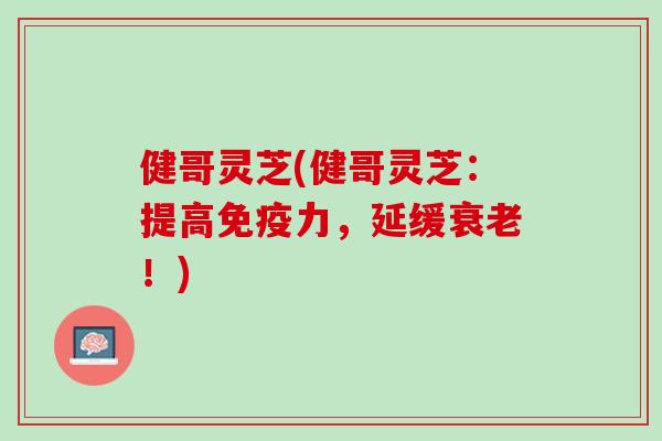 健哥灵芝(健哥灵芝：提高免疫力，延缓衰老！)