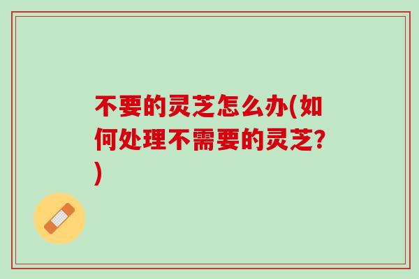 不要的灵芝怎么办(如何处理不需要的灵芝？)