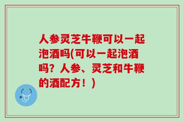 人参灵芝牛鞭可以一起泡酒吗(可以一起泡酒吗？人参、灵芝和牛鞭的酒配方！)