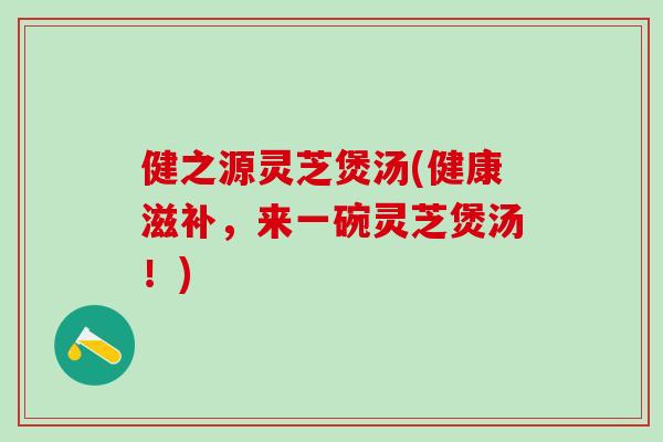 健之源灵芝煲汤(健康滋补，来一碗灵芝煲汤！)