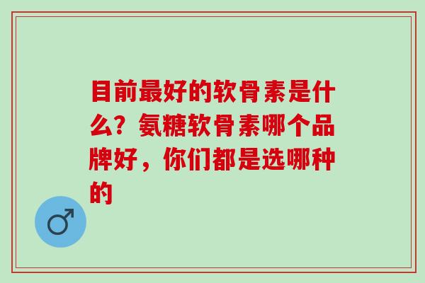 目前最好的软骨素是什么？氨糖软骨素哪个品牌好，你们都是选哪种的