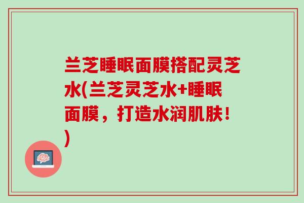 兰芝睡眠面膜搭配灵芝水(兰芝灵芝水+睡眠面膜，打造水润肌肤！)