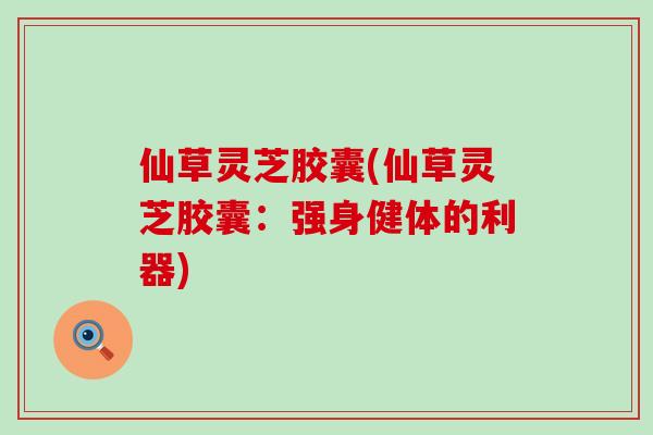 仙草灵芝胶囊(仙草灵芝胶囊:强身健体的利器) 仙草灵芝胶囊(仙草灵芝胶囊:强身健体的利器)