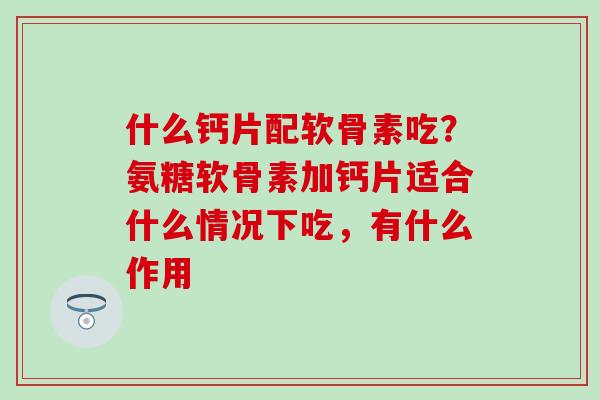 什么钙片配软骨素吃？氨糖软骨素加钙片适合什么情况下吃，有什么作用