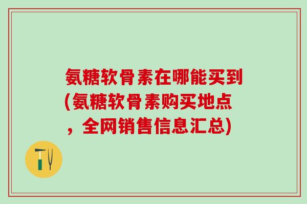 氨糖软骨素在哪能买到(氨糖软骨素购买地点，全网销售信息汇总)