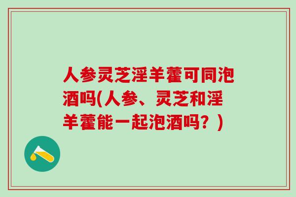人参灵芝淫羊藿可同泡酒吗(人参、灵芝和淫羊藿能一起泡酒吗？)
