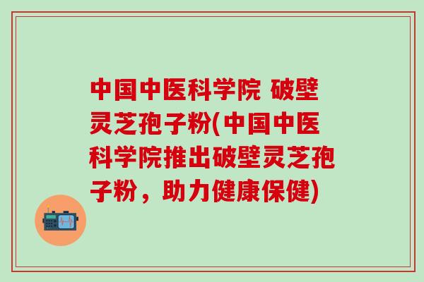 中国中医科学院 破壁灵芝孢子粉(中国中医科学院推出破壁灵芝孢子粉，助力健康保健)