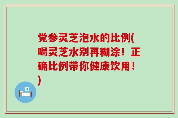党参灵芝泡水的比例(喝灵芝水别再糊涂！正确比例带你健康饮用！)