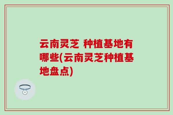 云南灵芝 种植基地有哪些(云南灵芝种植基地盘点)