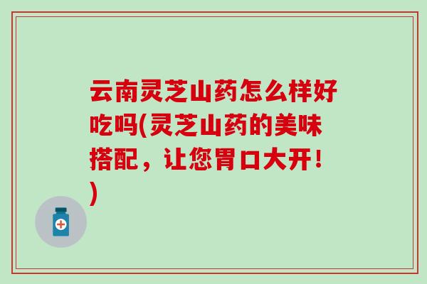 云南灵芝山药怎么样好吃吗(灵芝山药的美味搭配，让您胃口大开！)
