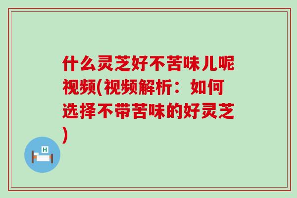 什么灵芝好不苦味儿呢视频(视频解析：如何选择不带苦味的好灵芝)
