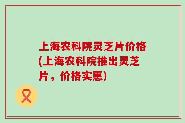 上海农科院灵芝片价格(上海农科院推出灵芝片，价格实惠)