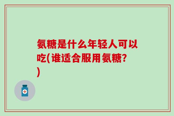 氨糖是什么年轻人可以吃(谁适合服用氨糖？)