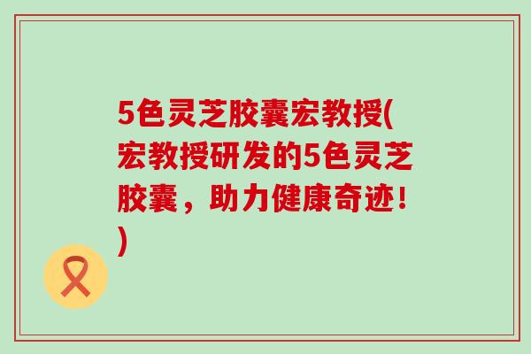 5色灵芝胶囊宏教授(宏教授研发的5色灵芝胶囊，助力健康奇迹！)