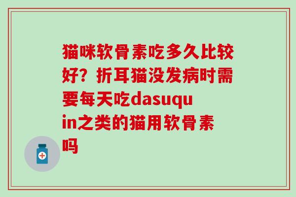 猫咪软骨素吃多久比较好？折耳猫没发病时需要每天吃dasuquin之类的猫用软骨素吗