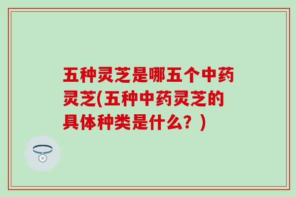五种灵芝是哪五个中药灵芝(五种中药灵芝的具体种类是什么？)