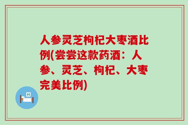 人参灵芝枸杞大枣酒比例(尝尝这款药酒：人参、灵芝、枸杞、大枣完美比例)