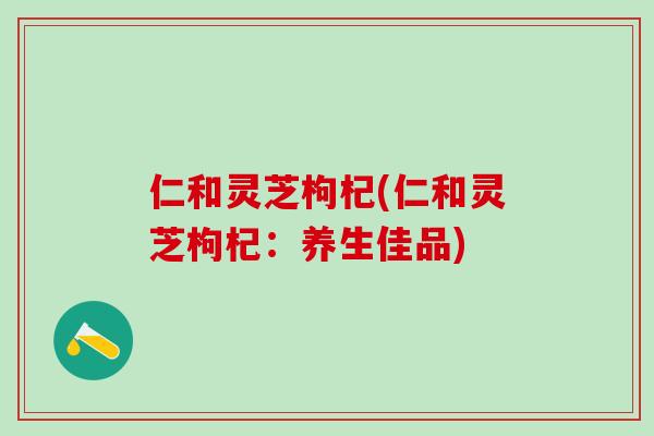 仁和灵芝枸杞(仁和灵芝枸杞：养生佳品)